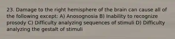 23. Damage to the right hemisphere of the brain can cause all of the following except: A) Anosognosia B) Inability to recognize prosody C) Difficulty analyzing sequences of stimuli D) Difficulty analyzing the gestalt of stimuli