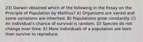 23) Darwin obtained which of the following in the Essay on the Principle of Population by Malthus? A) Organisms are varied and some variations are inherited. B) Populations grow constantly. C) An individual's chance of survival is random. D) Species do not change over time. E) More individuals of a population are born than survive to reproduce.