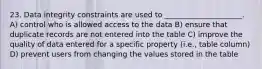 23. Data integrity constraints are used to _____________________. A) control who is allowed access to the data B) ensure that duplicate records are not entered into the table C) improve the quality of data entered for a specific property (i.e., table column) D) prevent users from changing the values stored in the table