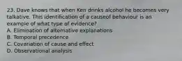 23. Dave knows that when Ken drinks alcohol he becomes very talkative. This identification of a causeof behaviour is an example of what type of evidence? A. Elimination of alternative explanations B. Temporal precedence C. Covariation of cause and effect D. Observational analysis