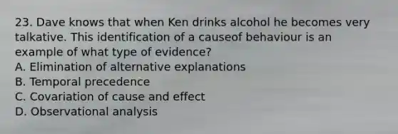 23. Dave knows that when Ken drinks alcohol he becomes very talkative. This identification of a causeof behaviour is an example of what type of evidence? A. Elimination of alternative explanations B. Temporal precedence C. Covariation of cause and effect D. Observational analysis