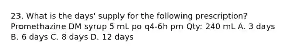 23. What is the days' supply for the following prescription? Promethazine DM syrup 5 mL po q4-6h prn Qty: 240 mL A. 3 days B. 6 days C. 8 days D. 12 days