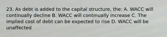 23. As debt is added to the capital structure, the: A. WACC will continually decline B. WACC will continually increase C. The implied cost of debt can be expected to rise D. WACC will be unaffected