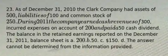 23. As of December 31, 2010 the Clark Company had assets of 500, liabilities of100 and common stock of 250. During 2011 the company earned cash revenues of300, incurred expenses on account of 200 and paid a50 cash dividend. The balance in the retained earnings reported on the December 31, 2011, balance sheet is a. 200. b.50. c. 150. d. The answer cannot be determined from the information provided.