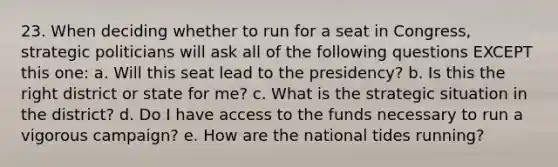 23. When deciding whether to run for a seat in Congress, strategic politicians will ask all of the following questions EXCEPT this one: a. Will this seat lead to the presidency? b. Is this the right district or state for me? c. What is the strategic situation in the district? d. Do I have access to the funds necessary to run a vigorous campaign? e. How are the national tides running?