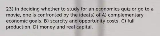 23) In deciding whether to study for an economics quiz or go to a movie, one is confronted by the idea(s) of A) complementary economic goals. B) scarcity and opportunity costs. C) full production. D) money and real capital.