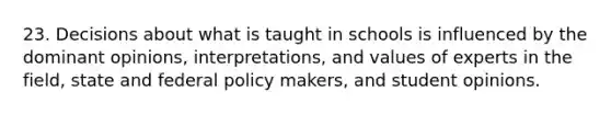 23. Decisions about what is taught in schools is influenced by the dominant opinions, interpretations, and values of experts in the field, state and federal policy makers, and student opinions.