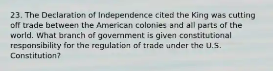 23. The Declaration of Independence cited the King was cutting off trade between the American colonies and all parts of the world. What branch of government is given constitutional responsibility for the regulation of trade under the U.S. Constitution?