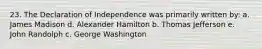 23. The Declaration of Independence was primarily written by: a. James Madison d. Alexander Hamilton b. Thomas Jefferson e. John Randolph c. George Washington