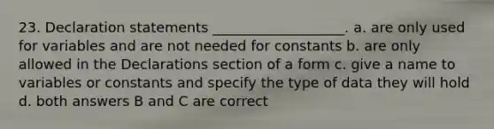 23. Declaration statements ___________________. a. are only used for variables and are not needed for constants b. are only allowed in the Declarations section of a form c. give a name to variables or constants and specify the type of data they will hold d. both answers B and C are correct