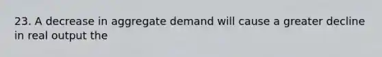 23. A decrease in aggregate demand will cause a greater decline in real output the