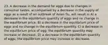 23. A decrease in the demand for eggs due to changes in consumer tastes, accompanied by a decrease in the supply of eggs as a result of an outbreak of Avian flu, will result in A) a decrease in the equilibrium quantity of eggs and no change in the equilibrium price. B) a decrease in the equilibrium price of eggs and no change in the equilibrium quantity. C) a decrease in the equilibrium price of egg; the equilibrium quantity may increase or decrease. D) a decrease in the equilibrium quantity of eggs; the equilibrium price may increase or decrease.