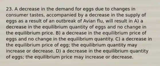 23. A decrease in the demand for eggs due to changes in consumer tastes, accompanied by a decrease in the supply of eggs as a result of an outbreak of Avian flu, will result in A) a decrease in the equilibrium quantity of eggs and no change in the equilibrium price. B) a decrease in the equilibrium price of eggs and no change in the equilibrium quantity. C) a decrease in the equilibrium price of egg; the equilibrium quantity may increase or decrease. D) a decrease in the equilibrium quantity of eggs; the equilibrium price may increase or decrease.