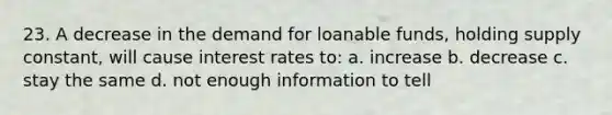 23. A decrease in the demand for loanable funds, holding supply constant, will cause interest rates to: a. increase b. decrease c. stay the same d. not enough information to tell