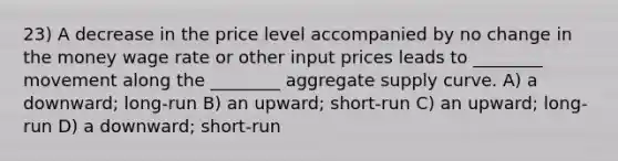 23) A decrease in the price level accompanied by no change in the money wage rate or other input prices leads to ________ movement along the ________ aggregate supply curve. A) a downward; long-run B) an upward; short-run C) an upward; long-run D) a downward; short-run