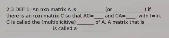 2.3 DEF 1: An nxn matrix A is ___________ (or _____________) if there is an nxn matrix C so that AC=____ and CA=____, with I=In. C is called the (multiplicitive) _______ of A. A matrix that is ___________________ is called a _____________.