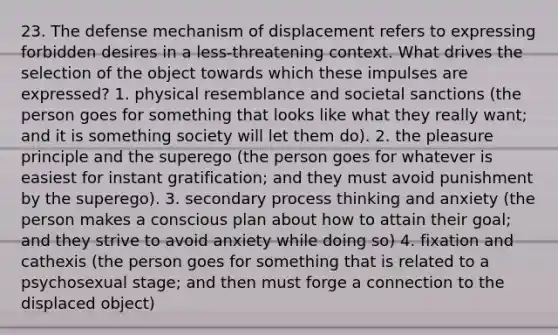 23. The defense mechanism of displacement refers to expressing forbidden desires in a less-threatening context. What drives the selection of the object towards which these impulses are expressed? 1. physical resemblance and societal sanctions (the person goes for something that looks like what they really want; and it is something society will let them do). 2. the pleasure principle and the superego (the person goes for whatever is easiest for instant gratification; and they must avoid punishment by the superego). 3. secondary process thinking and anxiety (the person makes a conscious plan about how to attain their goal; and they strive to avoid anxiety while doing so) 4. fixation and cathexis (the person goes for something that is related to a psychosexual stage; and then must forge a connection to the displaced object)