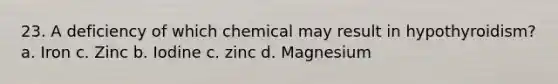 23. A deficiency of which chemical may result in hypothyroidism? a. Iron c. Zinc b. Iodine c. zinc d. Magnesium