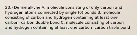 23.) Define alkyne A. molecule consisting of only carbon and hydrogen atoms connected by single (σ) bonds B. molecule consisting of carbon and hydrogen containing at least one carbon- carbon double bond C. molecule consisting of carbon and hydrogen containing at least one carbon- carbon triple bond