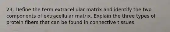 23. Define the term extracellular matrix and identify the two components of extracellular matrix. Explain the three types of protein fibers that can be found in <a href='https://www.questionai.com/knowledge/kYDr0DHyc8-connective-tissue' class='anchor-knowledge'>connective tissue</a>s.