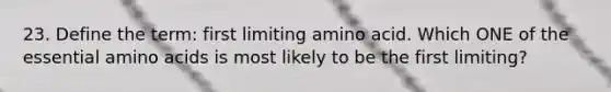 23. Define the term: first limiting amino acid. Which ONE of the essential amino acids is most likely to be the first limiting?