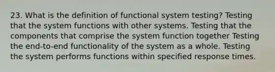 23. What is the definition of functional system testing? Testing that the system functions with other systems. Testing that the components that comprise the system function together Testing the end-to-end functionality of the system as a whole. Testing the system performs functions within specified response times.