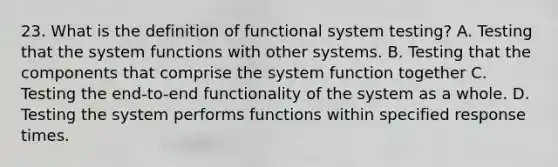 23. What is the definition of functional system testing? A. Testing that the system functions with other systems. B. Testing that the components that comprise the system function together C. Testing the end-to-end functionality of the system as a whole. D. Testing the system performs functions within specified response times.