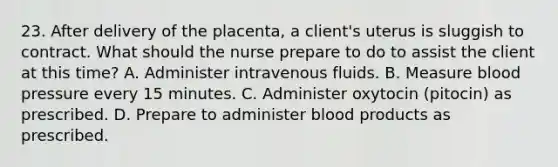 23. After delivery of the placenta, a client's uterus is sluggish to contract. What should the nurse prepare to do to assist the client at this time? A. Administer intravenous fluids. B. Measure blood pressure every 15 minutes. C. Administer oxytocin (pitocin) as prescribed. D. Prepare to administer blood products as prescribed.