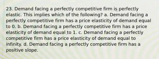 23. Demand facing a perfectly competitive firm is perfectly elastic. This implies which of the following? a. Demand facing a perfectly competitive firm has a price elasticity of demand equal to 0. b. Demand facing a perfectly competitive firm has a price elasticity of demand equal to 1. c. Demand facing a perfectly competitive firm has a price elasticity of demand equal to infinity. d. Demand facing a perfectly competitive firm has a positive slope.