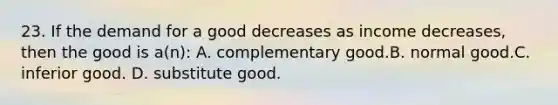 23. If the demand for a good decreases as income decreases, then the good is a(n): A. complementary good.B. normal good.C. inferior good. D. substitute good.