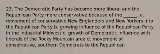 23. The Democratic Party has become more liberal and the Republican Party more conservative because of the ______. a. movement of conservative New Englanders and New Yorkers into the Republican Party b. growing influence of the Republican Party in the industrial Midwest c. growth of Democratic influence with liberals of the Rocky Mountain area d. movement of conservative, southern Democrats to the Republican