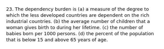 23. The dependency burden is (a) a measure of the degree to which the less developed countries are dependent on the rich industrial countries. (b) the average number of children that a woman gives birth to during her lifetime. (c) the number of babies born per 1000 persons. (d) the percent of the population that is below 15 and above 65 years of age.