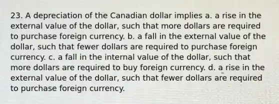 23. A depreciation of the Canadian dollar implies a. a rise in the external value of the dollar, such that more dollars are required to purchase foreign currency. b. a fall in the external value of the dollar, such that fewer dollars are required to purchase foreign currency. c. a fall in the internal value of the dollar, such that more dollars are required to buy foreign currency. d. a rise in the external value of the dollar, such that fewer dollars are required to purchase foreign currency.