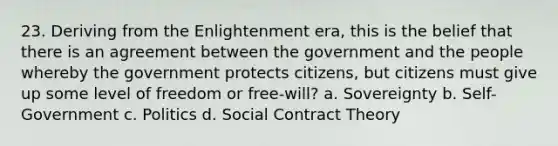 23. Deriving from the Enlightenment era, this is the belief that there is an agreement between the government and the people whereby the government protects citizens, but citizens must give up some level of freedom or free-will? a. Sovereignty b. Self-Government c. Politics d. Social Contract Theory