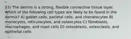 23) The dermis is a strong, flexible connective tissue layer. Which of the following cell types are likely to be found in the dermis? A) goblet cells, parietal cells, and chondrocytes B) monocytes, reticulocytes, and osteocytes C) fibroblasts, macrophages, and mast cells D) osteoblasts, osteoclasts, and epithelial cells