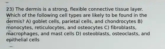 23) <a href='https://www.questionai.com/knowledge/kEsXbG6AwS-the-dermis' class='anchor-knowledge'>the dermis</a> is a strong, flexible <a href='https://www.questionai.com/knowledge/kYDr0DHyc8-connective-tissue' class='anchor-knowledge'>connective tissue</a> layer. Which of the following cell types are likely to be found in the dermis? A) goblet cells, parietal cells, and chondrocytes B) monocytes, reticulocytes, and osteocytes C) fibroblasts, macrophages, and mast cells D) osteoblasts, osteoclasts, and epithelial cells