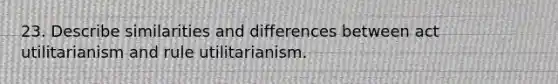 23. Describe similarities and differences between act utilitarianism and rule utilitarianism.