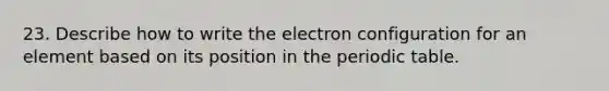 23. Describe how to write the electron configuration for an element based on its position in the periodic table.