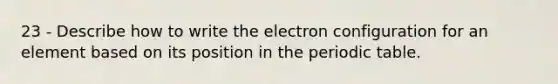 23 - Describe how to write the electron configuration for an element based on its position in the periodic table.