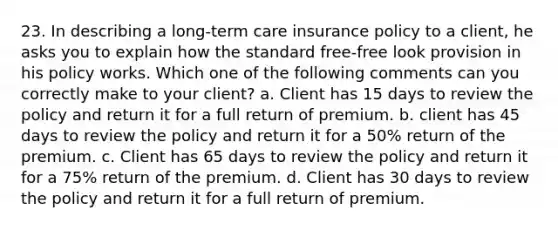 23. In describing a long-term care insurance policy to a client, he asks you to explain how the standard free-free look provision in his policy works. Which one of the following comments can you correctly make to your client? a. Client has 15 days to review the policy and return it for a full return of premium. b. client has 45 days to review the policy and return it for a 50% return of the premium. c. Client has 65 days to review the policy and return it for a 75% return of the premium. d. Client has 30 days to review the policy and return it for a full return of premium.