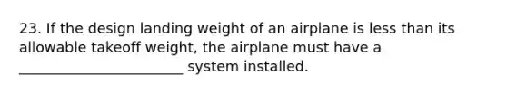 23. If the design landing weight of an airplane is less than its allowable takeoff weight, the airplane must have a _______________________ system installed.