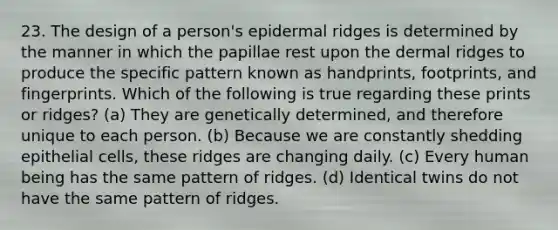 23. The design of a person's epidermal ridges is determined by the manner in which the papillae rest upon the dermal ridges to produce the specific pattern known as handprints, footprints, and fingerprints. Which of the following is true regarding these prints or ridges? (a) They are genetically determined, and therefore unique to each person. (b) Because we are constantly shedding epithelial cells, these ridges are changing daily. (c) Every human being has the same pattern of ridges. (d) Identical twins do not have the same pattern of ridges.