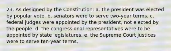 23. As designed by the Constitution: a. the president was elected by popular vote. b. senators were to serve two-year terms. c. federal judges were appointed by the president, not elected by the people. d. the congressional representatives were to be appointed by state legislatures. e. the Supreme Court justices were to serve ten-year terms.