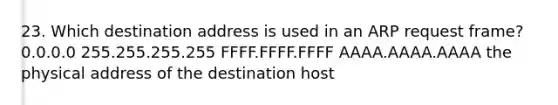 23. Which destination address is used in an ARP request frame? 0.0.0.0 255.255.255.255 FFFF.FFFF.FFFF AAAA.AAAA.AAAA the physical address of the destination host