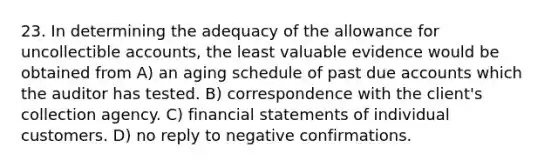 23. In determining the adequacy of the allowance for uncollectible accounts, the least valuable evidence would be obtained from A) an aging schedule of past due accounts which the auditor has tested. B) correspondence with the client's collection agency. C) <a href='https://www.questionai.com/knowledge/kFBJaQCz4b-financial-statements' class='anchor-knowledge'>financial statements</a> of individual customers. D) no reply to negative confirmations.