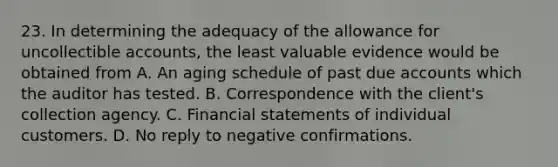 23. In determining the adequacy of the allowance for uncollectible accounts, the least valuable evidence would be obtained from A. An aging schedule of past due accounts which the auditor has tested. B. Correspondence with the client's collection agency. C. Financial statements of individual customers. D. No reply to negative confirmations.