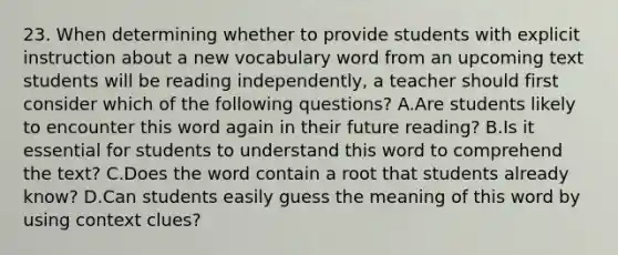 23. When determining whether to provide students with explicit instruction about a new vocabulary word from an upcoming text students will be reading independently, a teacher should first consider which of the following questions? A.Are students likely to encounter this word again in their future reading? B.Is it essential for students to understand this word to comprehend the text? C.Does the word contain a root that students already know? D.Can students easily guess the meaning of this word by using context clues?