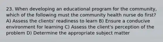 23. When developing an educational program for the community, which of the following must the community health nurse do first? A) Assess the clients' readiness to learn B) Ensure a conducive environment for learning C) Assess the client's perception of the problem D) Determine the appropriate subject matter