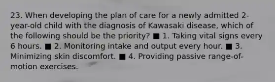 23. When developing the plan of care for a newly admitted 2-year-old child with the diagnosis of Kawasaki disease, which of the following should be the priority? ■ 1. Taking vital signs every 6 hours. ■ 2. Monitoring intake and output every hour. ■ 3. Minimizing skin discomfort. ■ 4. Providing passive range-of-motion exercises.