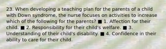 23. When developing a teaching plan for the parents of a child with Down syndrome, the nurse focuses on activities to increase which of the following for the parents? ■ 1. Affection for their child. ■ 2. Responsibility for their child's welfare. ■ 3. Understanding of their child's disability. ■ 4. Confidence in their ability to care for their child.